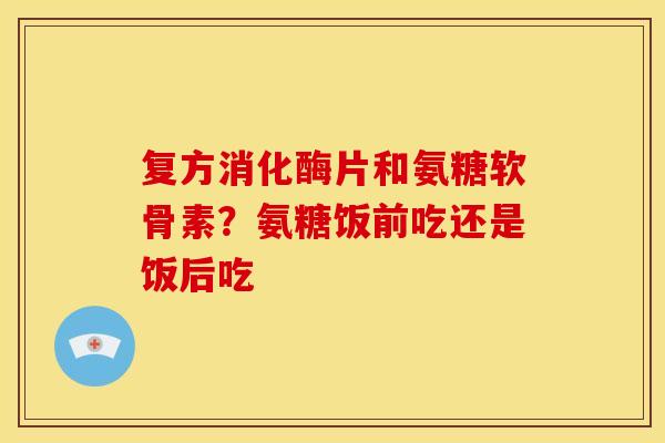 复方消化酶片和氨糖软骨素？氨糖饭前吃还是饭后吃