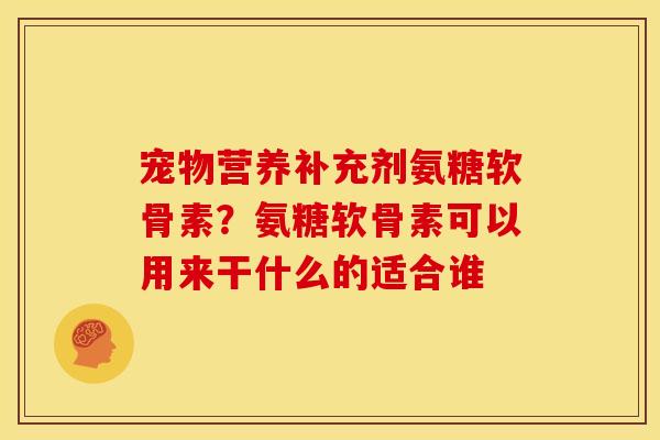 宠物营养补充剂氨糖软骨素？氨糖软骨素可以用来干什么的适合谁