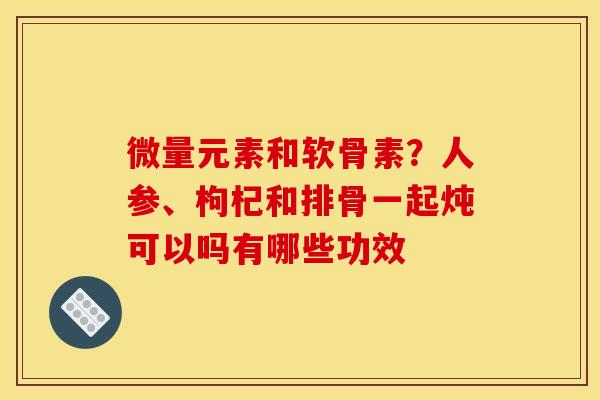 微量元素和软骨素？人参、枸杞和排骨一起炖可以吗有哪些功效