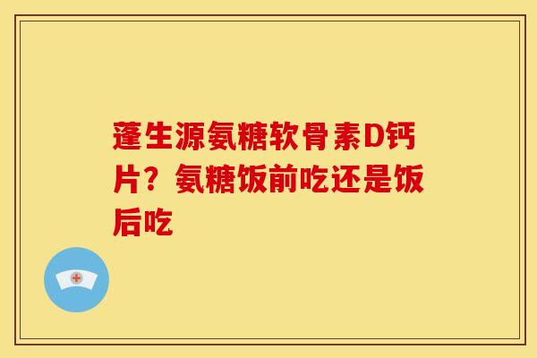 蓬生源氨糖软骨素D钙片？氨糖饭前吃还是饭后吃