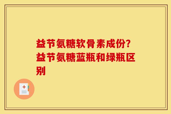 益节氨糖软骨素成份？益节氨糖蓝瓶和绿瓶区别