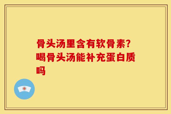 骨头汤里含有软骨素？喝骨头汤能补充蛋白质吗