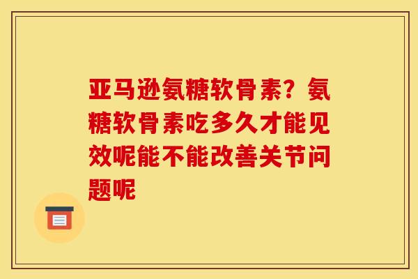 亚马逊氨糖软骨素？氨糖软骨素吃多久才能见效呢能不能改善关节问题呢