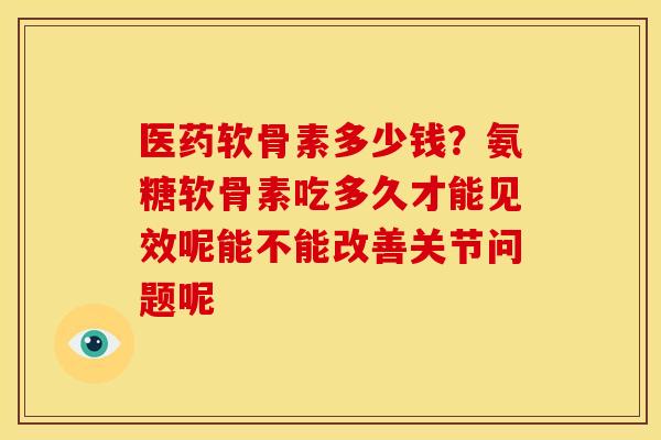 医药软骨素多少钱？氨糖软骨素吃多久才能见效呢能不能改善关节问题呢