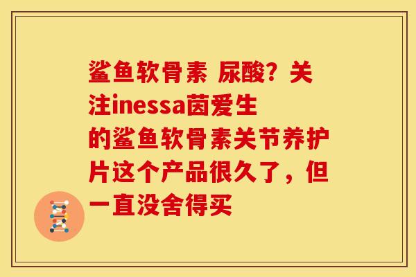 鲨鱼软骨素 尿酸？关注inessa茵爱生的鲨鱼软骨素关节养护片这个产品很久了，但一直没舍得买
