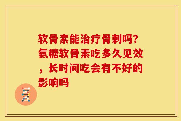 软骨素能治疗骨刺吗？氨糖软骨素吃多久见效，长时间吃会有不好的影响吗