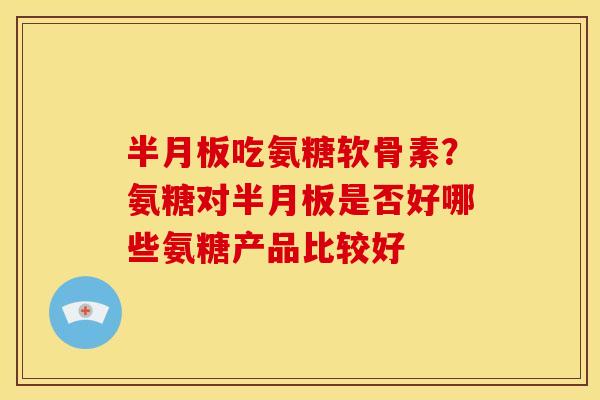 半月板吃氨糖软骨素？氨糖对半月板是否好哪些氨糖产品比较好