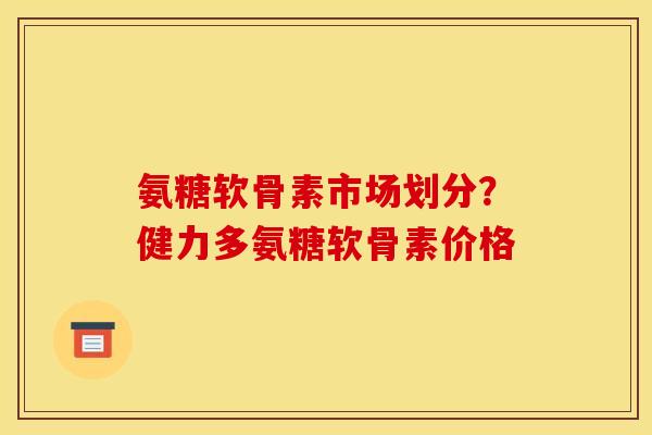 氨糖软骨素市场划分？健力多氨糖软骨素价格