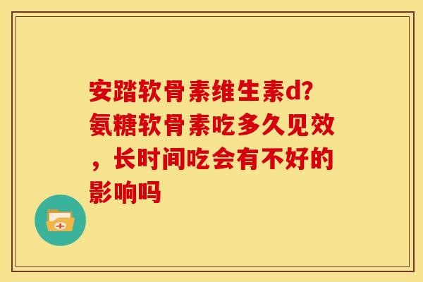 安踏软骨素维生素d？氨糖软骨素吃多久见效，长时间吃会有不好的影响吗