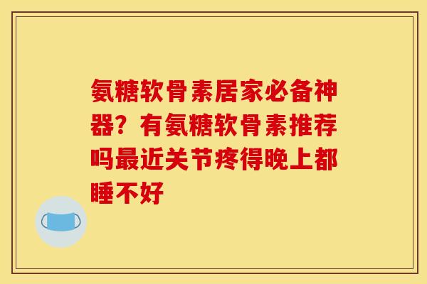 氨糖软骨素居家必备神器？有氨糖软骨素推荐吗最近关节疼得晚上都睡不好