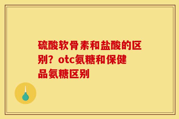 硫酸软骨素和盐酸的区别？otc氨糖和保健品氨糖区别