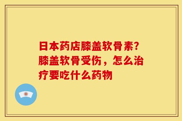 日本药店膝盖软骨素？膝盖软骨受伤，怎么治疗要吃什么药物