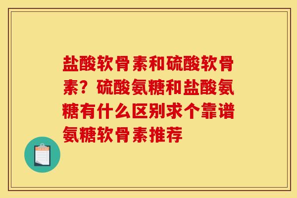 盐酸软骨素和硫酸软骨素？硫酸氨糖和盐酸氨糖有什么区别求个靠谱氨糖软骨素推荐