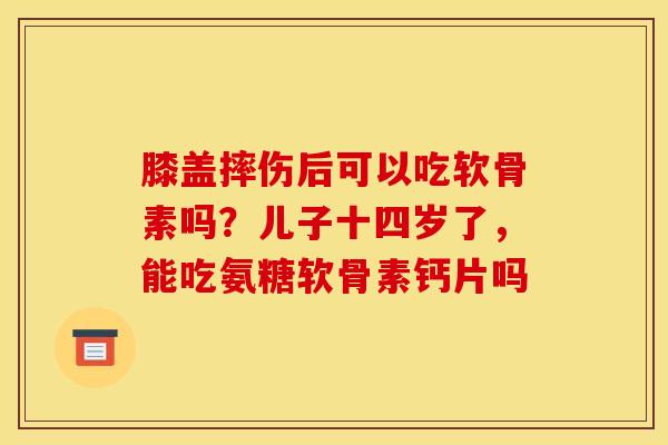 膝盖摔伤后可以吃软骨素吗？儿子十四岁了，能吃氨糖软骨素钙片吗