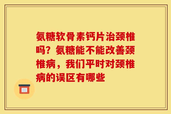 氨糖软骨素钙片治颈椎吗？氨糖能不能改善颈椎病，我们平时对颈椎病的误区有哪些