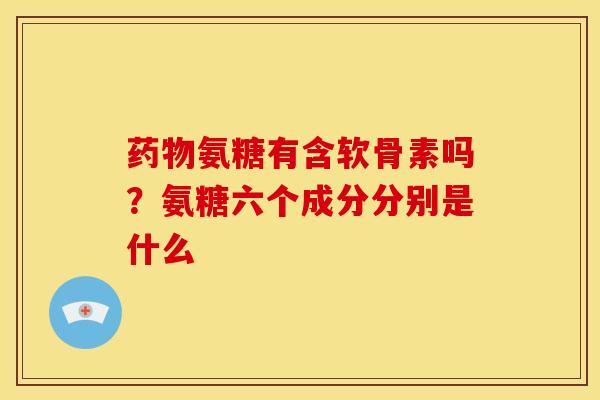 药物氨糖有含软骨素吗？氨糖六个成分分别是什么