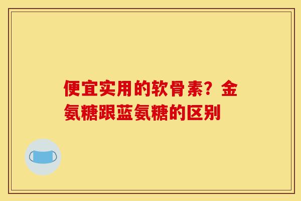 便宜实用的软骨素？金氨糖跟蓝氨糖的区别