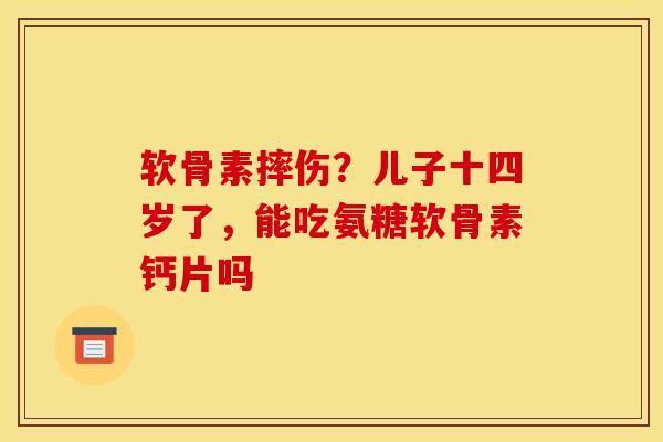 软骨素摔伤？儿子十四岁了，能吃氨糖软骨素钙片吗