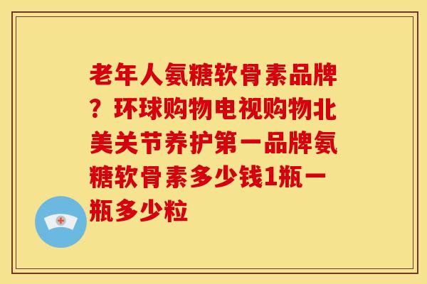 老年人氨糖软骨素品牌？环球购物电视购物北美关节养护第一品牌氨糖软骨素多少钱1瓶一瓶多少粒