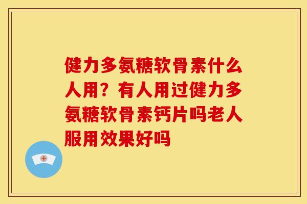 健力多氨糖软骨素什么人用？有人用过健力多氨糖软骨素钙片吗老人服用效果好吗