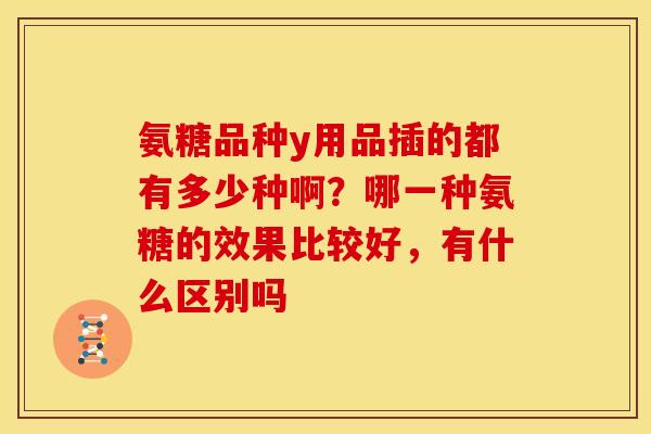 氨糖品种y用品插的都有多少种啊？哪一种氨糖的效果比较好，有什么区别吗