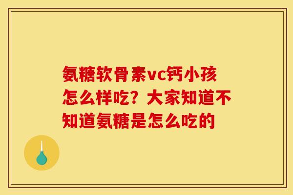 氨糖软骨素vc钙小孩怎么样吃？大家知道不知道氨糖是怎么吃的