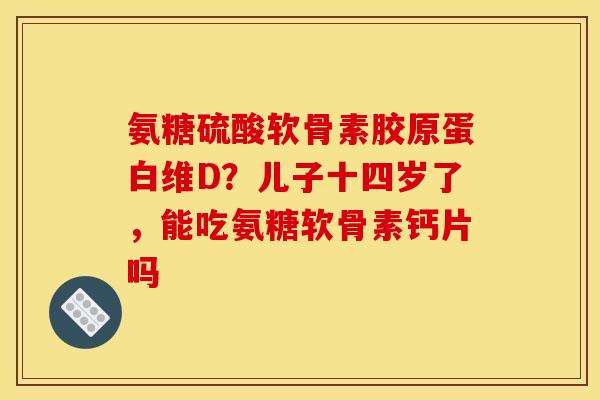 氨糖硫酸软骨素胶原蛋白维D？儿子十四岁了，能吃氨糖软骨素钙片吗