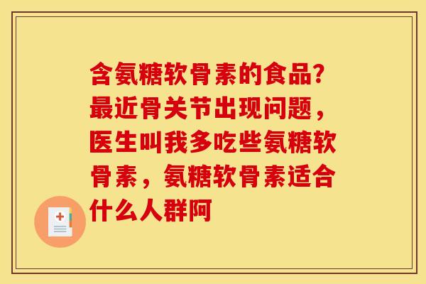 含氨糖软骨素的食品？最近骨关节出现问题，医生叫我多吃些氨糖软骨素，氨糖软骨素适合什么人群阿