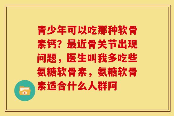 青少年可以吃那种软骨素钙？最近骨关节出现问题，医生叫我多吃些氨糖软骨素，氨糖软骨素适合什么人群阿