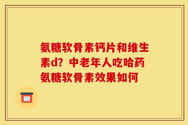 氨糖软骨素钙片和维生素d？中老年人吃哈药氨糖软骨素效果如何