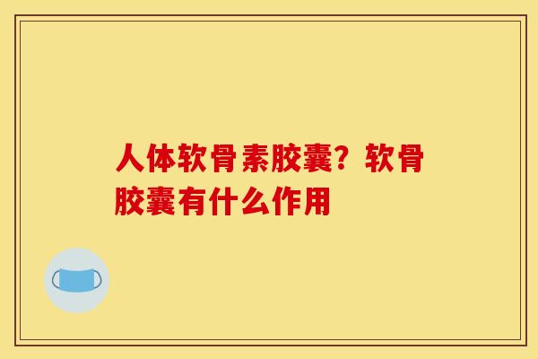 人体软骨素胶囊？软骨胶囊有什么作用