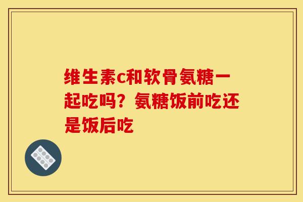 维生素c和软骨氨糖一起吃吗？氨糖饭前吃还是饭后吃
