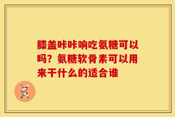 膝盖咔咔响吃氨糖可以吗？氨糖软骨素可以用来干什么的适合谁