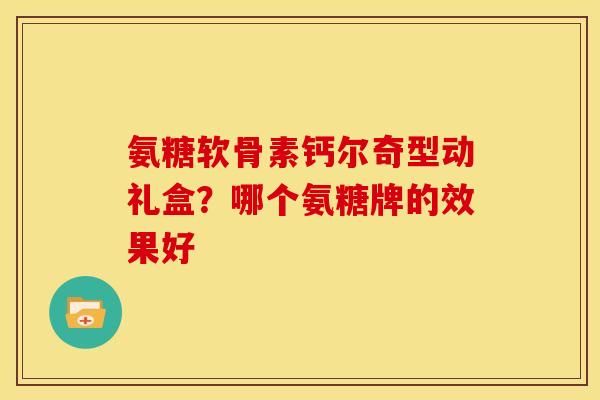 氨糖软骨素钙尔奇型动礼盒？哪个氨糖牌的效果好