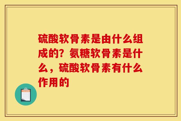 硫酸软骨素是由什么组成的？氨糖软骨素是什么，硫酸软骨素有什么作用的