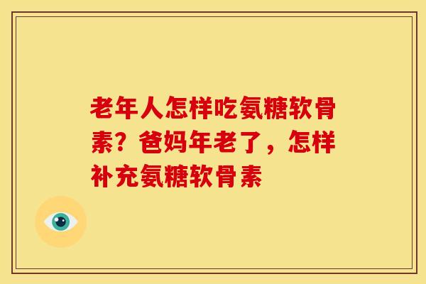 老年人怎样吃氨糖软骨素？爸妈年老了，怎样补充氨糖软骨素