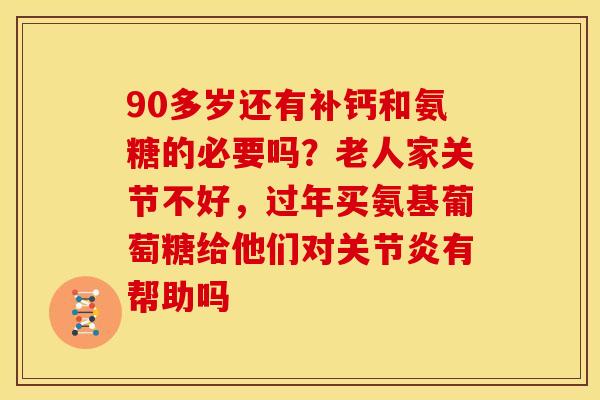 90多岁还有补钙和氨糖的必要吗？老人家关节不好，过年买氨基葡萄糖给他们对关节炎有帮助吗