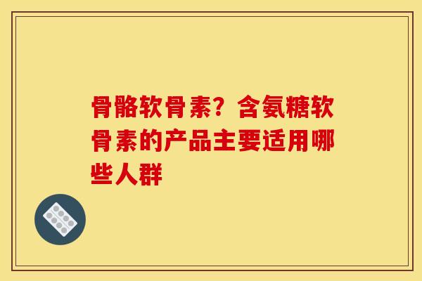 骨骼软骨素？含氨糖软骨素的产品主要适用哪些人群