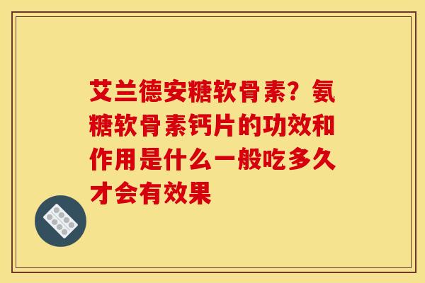 艾兰德安糖软骨素？氨糖软骨素钙片的功效和作用是什么一般吃多久才会有效果