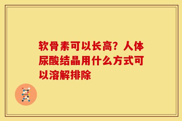 软骨素可以长高？人体尿酸结晶用什么方式可以溶解排除