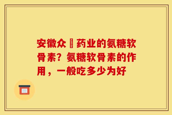 安徽众莀药业的氨糖软骨素？氨糖软骨素的作用，一般吃多少为好