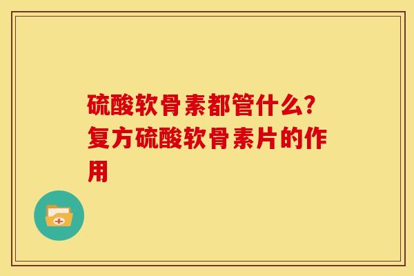 硫酸软骨素都管什么？复方硫酸软骨素片的作用