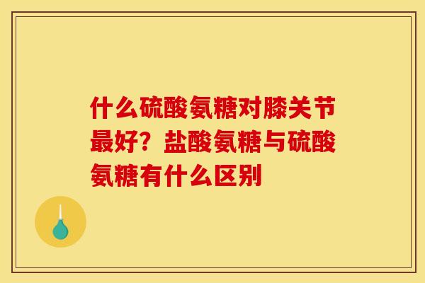 什么硫酸氨糖对膝关节最好？盐酸氨糖与硫酸氨糖有什么区别