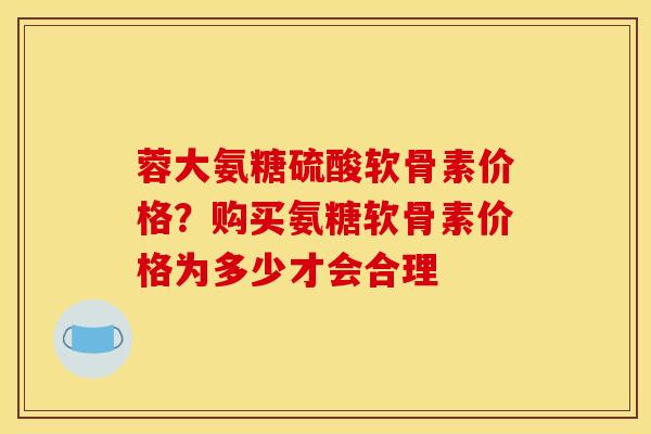 蓉大氨糖硫酸软骨素价格？购买氨糖软骨素价格为多少才会合理
