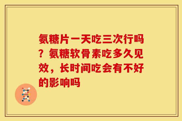氨糖片一天吃三次行吗？氨糖软骨素吃多久见效，长时间吃会有不好的影响吗