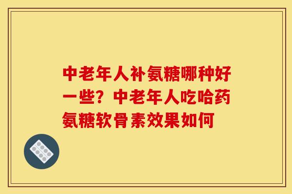 中老年人补氨糖哪种好一些？中老年人吃哈药氨糖软骨素效果如何