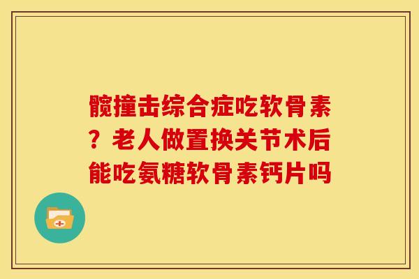 髋撞击综合症吃软骨素？老人做置换关节术后能吃氨糖软骨素钙片吗