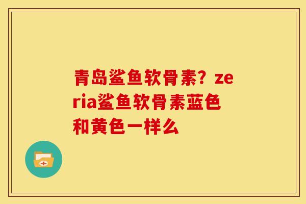 青岛鲨鱼软骨素？zeria鲨鱼软骨素蓝色和黄色一样么