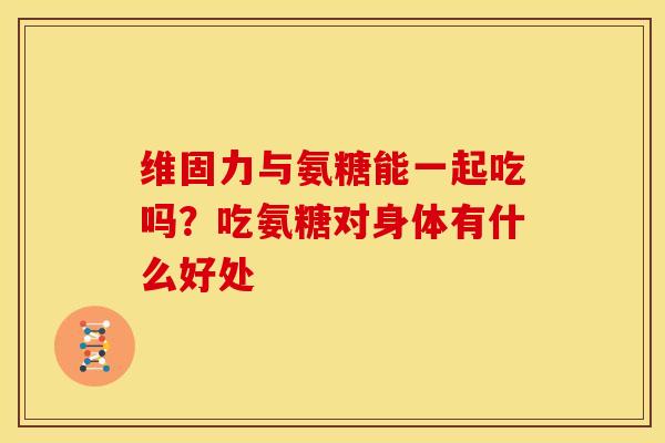 维固力与氨糖能一起吃吗？吃氨糖对身体有什么好处