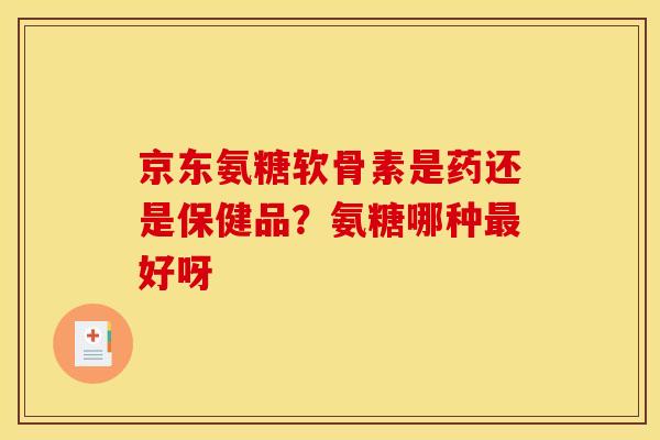 京东氨糖软骨素是药还是保健品？氨糖哪种最好呀
